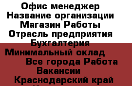 Офис-менеджер › Название организации ­ Магазин Работы › Отрасль предприятия ­ Бухгалтерия › Минимальный оклад ­ 20 000 - Все города Работа » Вакансии   . Краснодарский край,Кропоткин г.